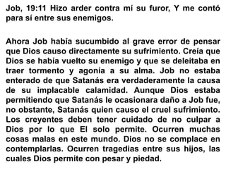 Job, 19:11 Hizo arder contra mí su furor, Y me contó
para sí entre sus enemigos.
Ahora Job había sucumbido al grave error de pensar
que Dios causo directamente su sufrimiento. Creía que
Dios se había vuelto su enemigo y que se deleitaba en
traer tormento y agonía a su alma. Job no estaba
enterado de que Satanás era verdaderamente la causa
de su implacable calamidad. Aunque Dios estaba
permitiendo que Satanás le ocasionara daño a Job fue,
no obstante, Satanás quien causo el cruel sufrimiento.
Los creyentes deben tener cuidado de no culpar a
Dios por lo que El solo permite. Ocurren muchas
cosas malas en este mundo. Dios no se complace en
contemplarlas. Ocurren tragedias entre sus hijos, las
cuales Dios permite con pesar y piedad.
 