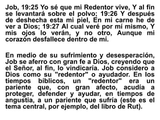 Job, 19:25 Yo sé que mi Redentor vive, Y al fin
se levantará sobre el polvo; 19:26 Y después
de deshecha esta mi piel, En mi carne he de
ver a Dios; 19:27 Al cual veré por mí mismo, Y
mis ojos lo verán, y no otro, Aunque mi
corazón desfallece dentro de mí.
En medio de su sufrimiento y desesperación,
Job se aferro con gran fe a Dios, creyendo que
el Señor, al fin, lo vindicaría. Job considero a
Dios como su "redentor" o ayudador. En los
tiempos bíblicos, un "redentor" era un
pariente que, con gran afecto, acudía a
proteger, defender y ayudar, en tiempos de
angustia, a un pariente que sufría (este es el
tema central, por ejemplo, del libro de Rut).
 