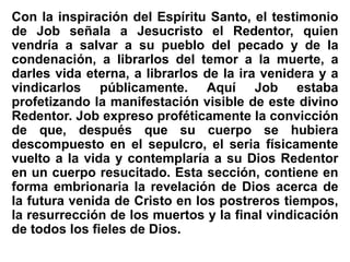 Con la inspiración del Espíritu Santo, el testimonio
de Job señala a Jesucristo el Redentor, quien
vendría a salvar a su pueblo del pecado y de la
condenación, a librarlos del temor a la muerte, a
darles vida eterna, a librarlos de la ira venidera y a
vindicarlos públicamente. Aquí Job estaba
profetizando la manifestación visible de este divino
Redentor. Job expreso proféticamente la convicción
de que, después que su cuerpo se hubiera
descompuesto en el sepulcro, el seria físicamente
vuelto a la vida y contemplaría a su Dios Redentor
en un cuerpo resucitado. Esta sección, contiene en
forma embrionaria la revelación de Dios acerca de
la futura venida de Cristo en los postreros tiempos,
la resurrección de los muertos y la final vindicación
de todos los fieles de Dios.
 