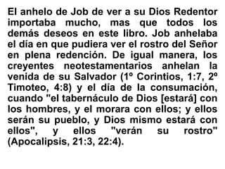 El anhelo de Job de ver a su Dios Redentor
importaba mucho, mas que todos los
demás deseos en este libro. Job anhelaba
el día en que pudiera ver el rostro del Señor
en plena redención. De igual manera, los
creyentes neotestamentarios anhelan la
venida de su Salvador (1º Corintios, 1:7, 2º
Timoteo, 4:8) y el día de la consumación,
cuando "el tabernáculo de Dios [estará] con
los hombres, y el morara con ellos; y ellos
serán su pueblo, y Dios mismo estará con
ellos", y ellos "verán su rostro"
(Apocalipsis, 21:3, 22:4).
 