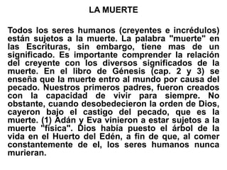 LA MUERTE
Todos los seres humanos (creyentes e incrédulos)
están sujetos a la muerte. La palabra "muerte" en
las Escrituras, sin embargo, tiene mas de un
significado. Es importante comprender la relación
del creyente con los diversos significados de la
muerte. En el libro de Génesis (cap. 2 y 3) se
enseña que la muerte entro al mundo por causa del
pecado. Nuestros primeros padres, fueron creados
con la capacidad de vivir para siempre. No
obstante, cuando desobedecieron la orden de Dios,
cayeron bajo el castigo del pecado, que es la
muerte. (1) Adán y Eva vinieron a estar sujetos a la
muerte "física". Dios había puesto el árbol de la
vida en el Huerto del Edén, a fin de que, al comer
constantemente de el, los seres humanos nunca
murieran.
 