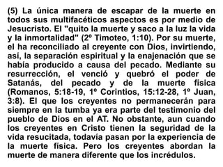 (5) La única manera de escapar de la muerte en
todos sus multifacéticos aspectos es por medio de
Jesucristo. El "quito la muerte y saco a la luz la vida
y la inmortalidad" (2º Timoteo, 1:10). Por su muerte,
el ha reconciliado al creyente con Dios, invirtiendo,
así, la separación espiritual y la enajenación que se
había producido a causa del pecado. Mediante su
resurrección, el venció y quebró el poder de
Satanás, del pecado y de la muerte física
(Romanos, 5:18-19, 1º Corintios, 15:12-28, 1º Juan,
3:8). El que los creyentes no permanecerán para
siempre en la tumba ya era parte del testimonio del
pueblo de Dios en el AT. No obstante, aun cuando
los creyentes en Cristo tienen la seguridad de la
vida resucitada, todavía pasan por la experiencia de
la muerte física. Pero los creyentes abordan la
muerte de manera diferente que los incrédulos.
 