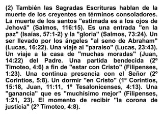 (2) También las Sagradas Escrituras hablan de la
muerte de los creyentes en términos consoladores.
La muerte de los santos "estimada es a los ojos de
Jehová" (Salmos, 116:15). Es una entrada "en la
paz" (Isaías, 57:1-2) y la "gloria" (Salmos, 73:24). Un
ser llevado por los ángeles "al seno de Abraham"
(Lucas, 16:22). Una viaje al "paraíso" (Lucas, 23:43).
Un viaje a la casa de "muchas moradas" (Juan,
14:22) del Padre. Una partida bendecida (2º
Timoteo, 4:6) a fin de "estar con Cristo" (Filipenses,
1:23). Una continua presencia con el Señor (2º
Corintios, 5:8). Un dormir "en Cristo" (1º Corintios,
15:18, Juan, 11:11, 1º Tesalonicenses, 4:13). Una
"ganancia" que es "muchísimo mejor" (Filipenses,
1:21, 23). El momento de recibir "la corona de
justicia" (2º Timoteo, 4:8).
 