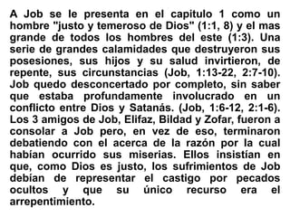 A Job se le presenta en el capitulo 1 como un
hombre "justo y temeroso de Dios" (1:1, 8) y el mas
grande de todos los hombres del este (1:3). Una
serie de grandes calamidades que destruyeron sus
posesiones, sus hijos y su salud invirtieron, de
repente, sus circunstancias (Job, 1:13-22, 2:7-10).
Job quedo desconcertado por completo, sin saber
que estaba profundamente involucrado en un
conflicto entre Dios y Satanás. (Job, 1:6-12, 2:1-6).
Los 3 amigos de Job, Elifaz, Bildad y Zofar, fueron a
consolar a Job pero, en vez de eso, terminaron
debatiendo con el acerca de la razón por la cual
habían ocurrido sus miserias. Ellos insistían en
que, como Dios es justo, los sufrimientos de Job
debían de representar el castigo por pecados
ocultos y que su único recurso era el
arrepentimiento.
 