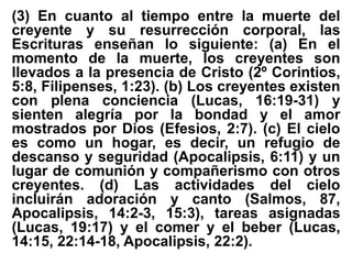 (3) En cuanto al tiempo entre la muerte del
creyente y su resurrección corporal, las
Escrituras enseñan lo siguiente: (a) En el
momento de la muerte, los creyentes son
llevados a la presencia de Cristo (2º Corintios,
5:8, Filipenses, 1:23). (b) Los creyentes existen
con plena conciencia (Lucas, 16:19-31) y
sienten alegría por la bondad y el amor
mostrados por Dios (Efesios, 2:7). (c) El cielo
es como un hogar, es decir, un refugio de
descanso y seguridad (Apocalipsis, 6:11) y un
lugar de comunión y compañerismo con otros
creyentes. (d) Las actividades del cielo
incluirán adoración y canto (Salmos, 87,
Apocalipsis, 14:2-3, 15:3), tareas asignadas
(Lucas, 19:17) y el comer y el beber (Lucas,
14:15, 22:14-18, Apocalipsis, 22:2).
 