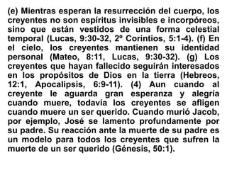 (e) Mientras esperan la resurrección del cuerpo, los
creyentes no son espíritus invisibles e incorpóreos,
sino que están vestidos de una forma celestial
temporal (Lucas, 9:30-32, 2º Corintios, 5:1-4). (f) En
el cielo, los creyentes mantienen su identidad
personal (Mateo, 8:11, Lucas, 9:30-32). (g) Los
creyentes que hayan fallecido seguirán interesados
en los propósitos de Dios en la tierra (Hebreos,
12:1, Apocalipsis, 6:9-11). (4) Aun cuando al
creyente le aguarda gran esperanza y alegría
cuando muere, todavía los creyentes se afligen
cuando muere un ser querido. Cuando murió Jacob,
por ejemplo, José se lamento profundamente por
su padre. Su reacción ante la muerte de su padre es
un modelo para todos los creyentes que sufren la
muerte de un ser querido (Génesis, 50:1).
 