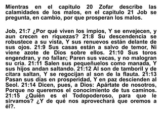 Mientras en el capitulo 20 Zofar describe las
calamidades de los malos, en el capitulo 21 Job se
pregunta, en cambio, por que prosperan los malos.
Job, 21:7 ¿Por qué viven los impíos, Y se envejecen, y
aun crecen en riquezas? 21:8 Su descendencia se
robustece a su vista, Y sus renuevos están delante de
sus ojos. 21:9 Sus casas están a salvo de temor, Ni
viene azote de Dios sobre ellos. 21:10 Sus toros
engendran, y no fallan; Paren sus vacas, y no malogran
su cría. 21:11 Salen sus pequeñuelos como manada, Y
sus hijos andan saltando. 21:12 Al son de tamboril y de
cítara saltan, Y se regocijan al son de la flauta. 21:13
Pasan sus días en prosperidad, Y en paz descienden al
Seol. 21:14 Dicen, pues, a Dios: Apártate de nosotros,
Porque no queremos el conocimiento de tus caminos.
21:15 ¿Quién es el Todopoderoso, para que le
sirvamos? ¿Y de qué nos aprovechará que oremos a
él?.
 