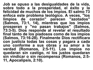 Job se opuso a las desigualdades de la vida,
sobre todo a la prosperidad, el éxito y la
felicidad de muchos de los impíos. El salmo 73
enfoca este problema teológico. A veces, "los
limpios de corazón" parecen "azotados"
(Salmos, 73:1, 14), mientras que los impíos
prosperan y "no pasan trabajos" (Salmos,
73:3-5). Dios responde al revelar el resultado
final tanto de los piadosos como de los impíos
(Salmos, 73:16-28). Finalmente Dios rectificara
con justicia todas las cosas y pagara a cada
uno conforme a sus obras y su amor a la
verdad (Romanos, 2:5-11). Los impíos no
quedaran sin castigo, ni los justos quedaran
sin vindicar o sin recompensa (Romanos, 2:5-
11, Apocalipsis, 2:10).
 