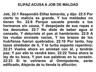 ELIFAZ ACUSA A JOB DE MALDAD
Job, 22:1 Respondió Elifaz temanita, y dijo: 22:5 Por
cierto tu malicia es grande, Y tus maldades no
tienen fin. 22:6 Porque sacaste prenda a tus
hermanos sin causa, Y despojaste de sus ropas a
los desnudos. 22:7 No diste de beber agua al
cansado, Y detuviste el pan al hambriento. 22:9 A
las viudas enviaste vacías, Y los brazos de los
huérfanos fueron quebrados. 22:10 Por tanto, hay
lazos alrededor de ti, Y te turba espanto repentino;
22:21 Vuelve ahora en amistad con él, y tendrás
paz; Y por ello te vendrá bien. 22:22 Toma ahora la
ley de su boca, Y pon sus palabras en tu corazón.
22:23 Si te volvieres al Omnipotente, serás
edificado; Alejarás de tu tienda la aflicción;
 