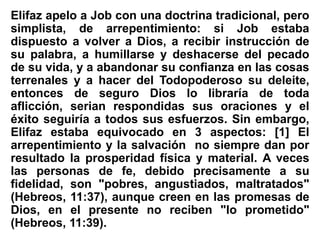 Elifaz apelo a Job con una doctrina tradicional, pero
simplista, de arrepentimiento: si Job estaba
dispuesto a volver a Dios, a recibir instrucción de
su palabra, a humillarse y deshacerse del pecado
de su vida, y a abandonar su confianza en las cosas
terrenales y a hacer del Todopoderoso su deleite,
entonces de seguro Dios lo libraría de toda
aflicción, serian respondidas sus oraciones y el
éxito seguiría a todos sus esfuerzos. Sin embargo,
Elifaz estaba equivocado en 3 aspectos: [1] El
arrepentimiento y la salvación no siempre dan por
resultado la prosperidad física y material. A veces
las personas de fe, debido precisamente a su
fidelidad, son "pobres, angustiados, maltratados"
(Hebreos, 11:37), aunque creen en las promesas de
Dios, en el presente no reciben "lo prometido"
(Hebreos, 11:39).
 