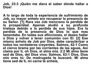 Job, 23:3 ¡Quién me diera el saber dónde hallar a
Dios!
A lo largo de toda la experiencia de sufrimiento de
Job, su mayor anhelo era recuperar la presencia de
su Señor. [1] Rara vez Job menciono la perdida de
la prosperidad. Apenas aludió a su profunda
tristeza debido a la perdida de sus hijos. Era la
perdida de la presencia de Dios lo que mas
lamentaba. En todas sus aflicciones, el deseo hallar
a Dios y volver a tener comunión con El. [2] Ese
mismo anhelo de Job por Dios, debe caracterizar a
todos los verdaderos creyentes. Salmos, 42:1 Como
el ciervo brama por las corrientes de las aguas, Así
clama por ti, oh Dios, el alma mía. 2:2 Mi alma tiene
sed de Dios, del Dios vivo; Salmos, 63:1 Dios, Dios
mío eres tú; De madrugada te buscaré; Mi alma
tiene sed de ti, mi carne te anhela,
 