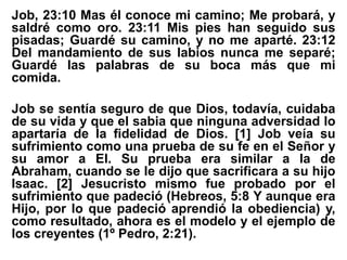 Job, 23:10 Mas él conoce mi camino; Me probará, y
saldré como oro. 23:11 Mis pies han seguido sus
pisadas; Guardé su camino, y no me aparté. 23:12
Del mandamiento de sus labios nunca me separé;
Guardé las palabras de su boca más que mi
comida.
Job se sentía seguro de que Dios, todavía, cuidaba
de su vida y que el sabia que ninguna adversidad lo
apartaría de la fidelidad de Dios. [1] Job veía su
sufrimiento como una prueba de su fe en el Señor y
su amor a El. Su prueba era similar a la de
Abraham, cuando se le dijo que sacrificara a su hijo
Isaac. [2] Jesucristo mismo fue probado por el
sufrimiento que padeció (Hebreos, 5:8 Y aunque era
Hijo, por lo que padeció aprendió la obediencia) y,
como resultado, ahora es el modelo y el ejemplo de
los creyentes (1º Pedro, 2:21).
 