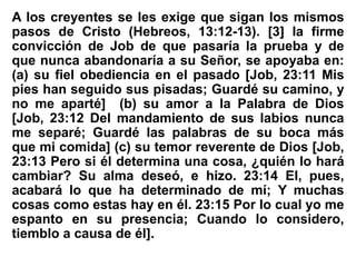 A los creyentes se les exige que sigan los mismos
pasos de Cristo (Hebreos, 13:12-13). [3] la firme
convicción de Job de que pasaría la prueba y de
que nunca abandonaría a su Señor, se apoyaba en:
(a) su fiel obediencia en el pasado [Job, 23:11 Mis
pies han seguido sus pisadas; Guardé su camino, y
no me aparté] (b) su amor a la Palabra de Dios
[Job, 23:12 Del mandamiento de sus labios nunca
me separé; Guardé las palabras de su boca más
que mi comida] (c) su temor reverente de Dios [Job,
23:13 Pero si él determina una cosa, ¿quién lo hará
cambiar? Su alma deseó, e hizo. 23:14 El, pues,
acabará lo que ha determinado de mí; Y muchas
cosas como estas hay en él. 23:15 Por lo cual yo me
espanto en su presencia; Cuando lo considero,
tiemblo a causa de él].
 