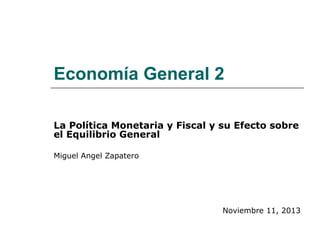 Economía General 2
La Política Monetaria y Fiscal y su Efecto sobre
el Equilibrio General
Miguel Angel Zapatero
Noviembre 11, 2013
 