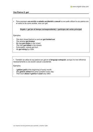 www.english-area.com

Voz Pasiva 2: get

•

Para expresar una acción o estado accidental o casual no se suele utilizar la voz pasiva con
el verbo to be como auxiliar, sino con get:

Sujeto + get (en el tiempo correspondiente) + participio del verbo principal

Ejemplos:
-

The door closed behind us and we got locked out.
The window got broken.
My bag got stolen in the crowd.
The man got killed in the streets.
Fortunately, nobody got hurt.
He got stung by a bee.

• También se utiliza la voz pasiva con get en el lenguaje coloquial, aunque no nos refiramos
necesariamente a una acción casual o accidental.
Ejemplos:
-

I get/am paid at the beginning of every month.
She gets/is asked that same question every day.
That room doesn´t get/isn´t used very often.

Los mejores recursos gratuitos para aprender y enseñar inglés

 