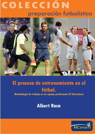COLECCIÓN
             preparación futbolística




 El proceso de entrenamiento en el
               fútbol.
 Metodología de trabajo en un equipo profesional (FC Barcelona)



                     Albert Roca
 