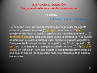 EJERCICIO 2.  SOLUCIÓNPonga en el texto los conectores necesariosLA COSAArticuento de Juan José MillasDe pequeño tuve una caja de zapatos que llegó a ser mi juguete preferido, entre otras cosas (1) porque no tenía otro. (2) pero envejeció más deprisa que los zapatos que había llevado dentro, (3) de manera que a mi caja se le cayó un día la primera “a” y se quedó en una “cja”, que así, a primera vista, parece un juguete yugoslavo. Busqué entre las herramientas de mi padre una “a” de repuesto, (4) pero no había ninguna y tuve que sustituirla por una “o”. (5) De este modo, sin transición, tuve que olvidar la caja para hacerme cargo de una coja, lo que es tan duro como pasar directamente de la niñez a los asuntos.13
