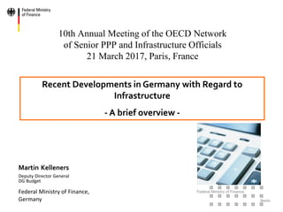 Federal Ministry of Finance
Berlin
10th Annual Meeting of the OECD Network
of Senior PPP and Infrastructure Officials
21 March 2017, Paris, France
Martin Kelleners
Deputy Director General
DG Budget
Federal Ministry of Finance,
Germany
Recent Developments in Germany with Regard to
Infrastructure
- A brief overview -
 