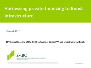 www.smbcgroup.comAuthorised by the Prudential Regulation Authority and regulated by the Financial Conduct Authority and the Prudential Regulation Authority.
Harnessing private financing to Boost
Infrastructure
21 March 2017
10th Annual Meeting of the OECD Network of Senior PPP and Infrastructure officials
 