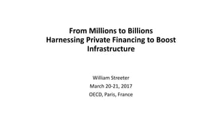 From Millions to Billions
Harnessing Private Financing to Boost
Infrastructure
William Streeter
March 20-21, 2017
OECD, Paris, France
 