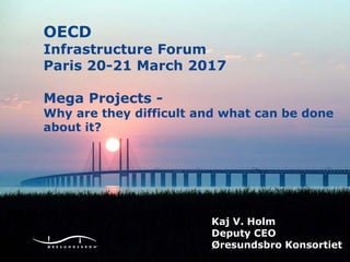 Finansiel statusOECD
Infrastructure Forum
Paris 20-21 March 2017
Mega Projects -
Why are they difficult and what can be done
about it?
Kaj V. Holm
Deputy CEO
Øresundsbro Konsortiet
 