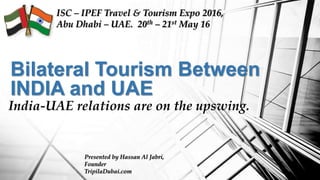 Bilateral Tourism Between
INDIA and UAE
India-UAE relations are on the upswing.
ISC – IPEF Travel & Tourism Expo 2016,
Abu Dhabi – UAE. 20th – 21st May 16
Presented by Hassan Al Jabri,
Founder
TripilaDubai.com
 