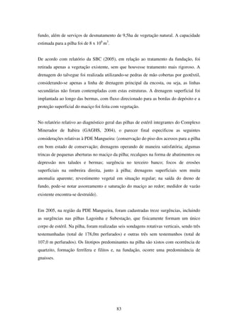 fundo, além de serviços de desmatamento de 9,5ha de vegetação natural. A capacidade
estimada para a pilha foi de 8 x 106 m3.


De acordo com relatório da SBC (2005), em relação ao tratamento da fundação, foi
retirada apenas a vegetação existente, sem que houvesse tratamento mais rigoroso. A
drenagem do talvegue foi realizada utilizando-se pedras de mão cobertas por geotêxtil,
considerando-se apenas a linha de drenagem principal da encosta, ou seja, as linhas
secundárias não foram contempladas com estas estruturas. A drenagem superficial foi
implantada ao longo das bermas, com fluxo direcionado para as bordas do depósito e a
proteção superficial do maciço foi feita com vegetação.


No relatório relativo ao diagnóstico geral das pilhas de estéril integrantes do Complexo
Minerador de Itabira (GAGHS, 2004), o parecer final especificou as seguintes
considerações relativas à PDE Mangueira: 〈conservação do piso dos acessos para a pilha
em bom estado de conservação; drenagens operando de maneira satisfatória; algumas
trincas de pequenas aberturas no maciço da pilha; recalques na forma de abatimentos ou
depressão nos taludes e bermas; surgência no terceiro banco; focos de erosões
superficiais na ombreira direita, junto à pilha; drenagens superficiais sem muita
anomalia aparente; revestimento vegetal em situação regular; na saída do dreno de
fundo, pode-se notar assoreamento e saturação do maciço ao redor; medidor de vazão
existente encontra-se destruído〉.


Em 2005, na região da PDE Mangueira, foram cadastradas treze surgências, incluindo
as surgências nas pilhas Lagoinha e Subestação, que fisicamente formam um único
corpo de estéril. Na pilha, foram realizadas seis sondagens rotativas verticais, sendo três
testemunhadas (total de 178,0m perfurados) e outras três sem testemunhos (total de
107,0 m perfurados). Os litotipos predominantes na pilha são xistos com ocorrência de
quartzito, formação ferrífera e filitos e, na fundação, ocorre uma predominância de
gnaisses.




                                            83
 