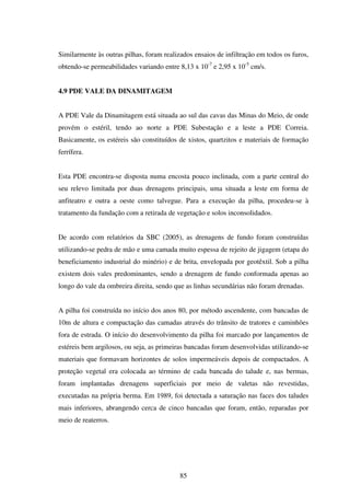 Similarmente às outras pilhas, foram realizados ensaios de infiltração em todos os furos,
obtendo-se permeabilidades variando entre 8,13 x 10-7 e 2,95 x 10-5 cm/s.


4.9 PDE VALE DA DINAMITAGEM


A PDE Vale da Dinamitagem está situada ao sul das cavas das Minas do Meio, de onde
provém o estéril, tendo ao norte a PDE Subestação e a leste a PDE Correia.
Basicamente, os estéreis são constituídos de xistos, quartzitos e materiais de formação
ferrífera.


Esta PDE encontra-se disposta numa encosta pouco inclinada, com a parte central do
seu relevo limitada por duas drenagens principais, uma situada a leste em forma de
anfiteatro e outra a oeste como talvegue. Para a execução da pilha, procedeu-se à
tratamento da fundação com a retirada de vegetação e solos inconsolidados.


De acordo com relatórios da SBC (2005), as drenagens de fundo foram construídas
utilizando-se pedra de mão e uma camada muito espessa de rejeito de jigagem (etapa do
beneficiamento industrial do minério) e de brita, envelopada por geotêxtil. Sob a pilha
existem dois vales predominantes, sendo a drenagem de fundo conformada apenas ao
longo do vale da ombreira direita, sendo que as linhas secundárias não foram drenadas.


A pilha foi construída no início dos anos 80, por método ascendente, com bancadas de
10m de altura e compactação das camadas através do trânsito de tratores e caminhões
fora de estrada. O início do desenvolvimento da pilha foi marcado por lançamentos de
estéreis bem argilosos, ou seja, as primeiras bancadas foram desenvolvidas utilizando-se
materiais que formavam horizontes de solos impermeáveis depois de compactados. A
proteção vegetal era colocada ao término de cada bancada do talude e, nas bermas,
foram implantadas drenagens superficiais por meio de valetas não revestidas,
executadas na própria berma. Em 1989, foi detectada a saturação nas faces dos taludes
mais inferiores, abrangendo cerca de cinco bancadas que foram, então, reparadas por
meio de reaterros.




                                           85
 