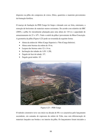dispostos na pilha são compostos de xistos, filitos, quartzitos e materiais provenientes
da formação ferrífera.


O maciço de fundação da PDE Canga foi limpo e drenado sem ser feita, entretanto, a
remoção de horizontes de materiais menos resistentes. De acordo com relatório da SBC
(2005), a pilha foi inicialmente planejada para uma altura de 110 m e capacidade de
armazenamento de 23 x 106 t. Todo o estéril da pilha é proveniente da Mina Conceição.
A geometria da pilha (Figura 4.23) pode ser resumida da seguinte forma:

   •   Altura da ordem de 160m (Canga Superior) e 70m (Canga Inferior);
   •   Altura entre bermas da ordem de 10 m;
   •   Largura das bermas entre 12 e 14 m;
   •   Inclinação dos taludes de 1,0V: 1,5H;
   •   Ângulo de face do talude: 33º;
   •   Ângulo geral médio: 18º.



             PDE CANGA
              SUPERIOR




                         PDE CANGA
                          INFERIOR




                               Figura 4.23 – PDE Canga

O método construtivo teve seu início na década de 80 e se caracteriza pelo lançamento
ascendente, em camadas de espessura da ordem de 5,0m, mas sem diferenciação de
materiais lançados nas bordas e no interior da pilha. Os lançamentos foram iniciados a




                                          88
 