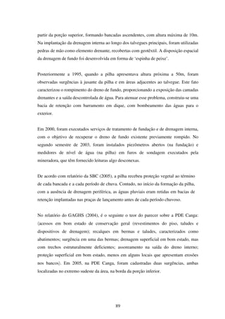 partir da porção superior, formando bancadas ascendentes, com altura máxima de 10m.
Na implantação da drenagem interna ao longo dos talvegues principais, foram utilizadas
pedras de mão como elemento drenante, recobertas com geotêxtil. A disposição espacial
da drenagem de fundo foi desenvolvida em forma de ‘espinha de peixe’.


Posteriormente a 1995, quando a pilha apresentava altura próxima a 50m, foram
observadas surgências à jusante da pilha e em áreas adjacentes ao talvegue. Este fato
caracterizou o rompimento do dreno de fundo, proporcionando a exposição das camadas
drenantes e a saída descontrolada de água. Para atenuar esse problema, construiu-se uma
bacia de retenção com barramento em dique, com bombeamento das águas para o
exterior.


Em 2000, foram executados serviços de tratamento de fundação e de drenagem interna,
com o objetivo de recuperar o dreno de fundo existente previamente rompido. No
segundo semestre de 2003, foram instalados piezômetros abertos (na fundação) e
medidores de nível de água (na pilha) em furos de sondagem executados pela
mineradora, que têm fornecido leituras algo desconexas.


De acordo com relatório da SBC (2005), a pilha recebeu proteção vegetal ao término
de cada bancada e a cada período de chuva. Contudo, no início da formação da pilha,
com a ausência de drenagem periférica, as águas pluviais eram retidas em bacias de
retenção implantadas nas praças de lançamento antes de cada período chuvoso.


No relatório do GAGHS (2004), é o seguinte o teor do parecer sobre a PDE Canga:
〈acessos em bom estado de conservação geral (revestimentos do piso, taludes e
dispositivos de drenagem); recalques em bermas e taludes, caracterizados como
abatimentos; surgência em uma das bermas; drenagem superficial em bom estado, mas
com trechos estruturalmente deficientes; assoreamento na saída do dreno interno;
proteção superficial em bom estado, menos em alguns locais que apresentam erosões
nos bancos〉. Em 2005, na PDE Canga, foram cadastradas duas surgências, ambas
localizadas no extremo sudeste da área, na borda da porção inferior.




                                           89
 