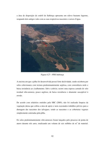 a área de disposição do estéril do Itabiruçu apresenta um relevo bastante íngreme,
ocupando dois antigos vales com as suas respectivas nascentes e cursos d’água.




                        PDE ITABIRUÇU




                             Figura 4.27 – PDE Itabiruçu


A encosta em que a pilha foi desenvolvida possui forte declividade, sendo recoberta por
solos coluvionares com textura predominantemente argilosa, com consistência mole e
baixa resistência ao cisalhamento. Sob o colúvio, ocorre uma espessa camada de solo
residual silto-arenoso, pouco argiloso, de baixa resistência e altamente susceptível à
erosão.


De acordo com relatórios emitidos pela SBC (2005), não foi realizada limpeza da
vegetação densa que cobria a área de apoio e nem executados trabalhos prévios para a
drenagem das nascentes dos talvegues, sendo as nascentes e as coberturas vegetais
simplesmente soterradas pela pilha.


Os solos predominantemente silto-arenosos foram lançados pelo processo de ponta de
aterro durante três anos, totalizando um volume de seis milhões de m3 de material.




                                          92
 