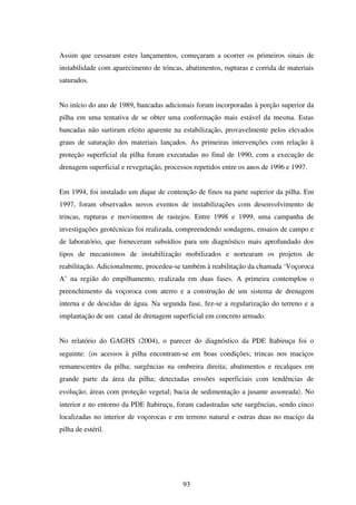 Assim que cessaram estes lançamentos, começaram a ocorrer os primeiros sinais de
instabilidade com aparecimento de trincas, abatimentos, rupturas e corrida de materiais
saturados.


No início do ano de 1989, bancadas adicionais foram incorporadas à porção superior da
pilha em uma tentativa de se obter uma conformação mais estável da mesma. Estas
bancadas não surtiram efeito aparente na estabilização, provavelmente pelos elevados
graus de saturação dos materiais lançados. As primeiras intervenções com relação à
proteção superficial da pilha foram executadas no final de 1990, com a execução de
drenagem superficial e revegetação, processos repetidos entre os anos de 1996 e 1997.


Em 1994, foi instalado um dique de contenção de finos na parte superior da pilha. Em
1997, foram observados novos eventos de instabilizações com desenvolvimento de
trincas, rupturas e movimentos de rastejos. Entre 1998 e 1999, uma campanha de
investigações geotécnicas foi realizada, compreendendo sondagens, ensaios de campo e
de laboratório, que forneceram subsídios para um diagnóstico mais aprofundado dos
tipos de mecanismos de instabilização mobilizados e nortearam os projetos de
reabilitação. Adicionalmente, procedeu-se também à reabilitação da chamada ‘Voçoroca
A’ na região do empilhamento, realizada em duas fases. A primeira contemplou o
preenchimento da voçoroca com aterro e a construção de um sistema de drenagem
interna e de descidas de água. Na segunda fase, fez-se a regularização do terreno e a
implantação de um canal de drenagem superficial em concreto armado.


No relatório do GAGHS (2004), o parecer do diagnóstico da PDE Itabiruçu foi o
seguinte: 〈os acessos à pilha encontram-se em boas condições; trincas nos maciços
remanescentes da pilha; surgências na ombreira direita; abatimentos e recalques em
grande parte da área da pilha; detectadas erosões superficiais com tendências de
evolução; áreas com proteção vegetal; bacia de sedimentação a jusante assoreada〉. No
interior e no entorno da PDE Itabiruçu, foram cadastradas sete surgências, sendo cinco
localizadas no interior de voçorocas e em terreno natural e outras duas no maciço da
pilha de estéril.




                                          93
 