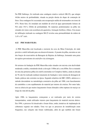 Na PDE Itabiruçu, foi realizada uma sondagem rotativa vertical (SR-25), que atingiu
44,0m metros de profundidade, situada na porção direita do dique de contenção de
finos. Esta sondagem foi executada com recuperação média de testemunhos em torno de
87%. Neste furo, foi instalado um medidor de nível de água apresentando leituras de
NA entre 19,9 e 20,0m de profundidade. Os materiais predominantes na pilha são
oriundos de xistos com ocorrência de quartzitos, formação ferrífera e filitos. Um ensaio
de infiltração realizado na sondagem SR-25 revelou uma permeabilidade da ordem de
1,43 x 10-5 cm/s.


4.12   PDE MARAVILHA


A PDE Maravilha está localizada a noroeste da cava da Mina Conceição, de onde
provém o estéril utilizado para seu desenvolvimento. Á jusante da pilha, encontra-se um
dos braços do reservatório da Barragem de Rejeitos de Itabiruçu, formando uma praia
de rejeitos provenientes do underflow da ciclonagem.


Os terrenos de fundação da PDE Maravilha estão situados em encosta com declividade
moderada a média, estendendo desde a elevação 1100m até a cota 850m. Em se tratando
de uma das primeiras pilhas de estéril construídas no Complexo Itabira, ainda na década
de 70, não foi realizado nenhum tratamento de fundação e nem sistema de drenagem de
fundo, práticas não correntes na época. Segundo relatórios da SBC (2005), adotou-se o
método descendente na metodologia construtiva da pilha até 1988, com basculamento
de caminhões e com espalhamento do material por tratores de esteiras. Por outro lado,
tem-se ciência de que muitos lançamentos foram efetuados sobre rupturas do maciço ao
longo da vida útil da pilha.


Após 1988, os lançamentos começaram a ser realizados por meio de correia
transportadora, sendo utilizados tratores para lançamento do material encosta abaixo.
Em 1994, o processo foi desativado e foram feitas, então, tentativas de implantação de
coberturas vegetais nos taludes. Uma vez que os processos de instabilização eram
frequentes, tais soluções não foram viabilizadas, além do que também não foram




                                          94
 