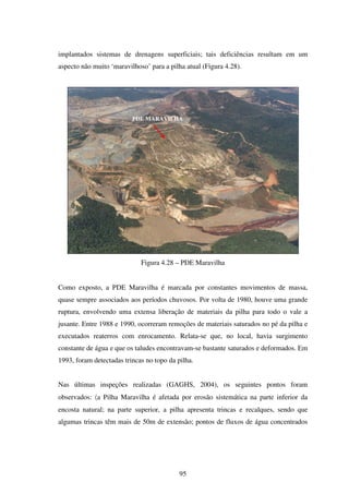implantados sistemas de drenagens superficiais; tais deficiências resultam em um
aspecto não muito ‘maravilhoso’ para a pilha atual (Figura 4.28).




                          PDE MARAVILHA




                             Figura 4.28 – PDE Maravilha


Como exposto, a PDE Maravilha é marcada por constantes movimentos de massa,
quase sempre associados aos períodos chuvosos. Por volta de 1980, houve uma grande
ruptura, envolvendo uma extensa liberação de materiais da pilha para todo o vale a
jusante. Entre 1988 e 1990, ocorreram remoções de materiais saturados no pé da pilha e
executados reaterros com enrocamento. Relata-se que, no local, havia surgimento
constante de água e que os taludes encontravam-se bastante saturados e deformados. Em
1993, foram detectadas trincas no topo da pilha.


Nas últimas inspeções realizadas (GAGHS, 2004), os seguintes pontos foram
observados: 〈a Pilha Maravilha é afetada por erosão sistemática na parte inferior da
encosta natural; na parte superior, a pilha apresenta trincas e recalques, sendo que
algumas trincas têm mais de 50m de extensão; pontos de fluxos de água concentrados




                                           95
 