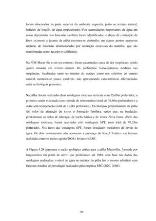 foram observados na parte superior da ombreira esquerda, junto ao terreno natural;
indícios de lençóis de água empoleirados e/ou acumulações importantes de água em
zonas deprimidas nas bancadas também foram identificadas; o dique de contenção de
finos existente a jusante da pilha encontra-se destruído; em alguns pontos aparecem
rupturas de bancadas desencadeadas por saturação excessiva do material, que são
manifestadas como rastejos e solifluxão〉.


Na PDE Maravilha e em seu entorno, foram cadastradas cerca de dez surgências, sendo
quatro situadas em terreno natural. Os parâmetros físico-químicos medidos nas
surgências, localizadas tanto no interior do maciço como nos colúvios do terreno
natural, mostram-se pouco variáveis, não apresentando características diferenciadas
entre as litologias presentes.


Na pilha, foram realizadas duas sondagens rotativas verticais com 55,69m perfurados; a
primeira sendo executada com retirada de testemunhos (total de 39,69m perfurados) e a
outra sem recuperação (total de 16,0m perfurados). Os litotipos predominantes na pilha
são solos de alteração de xistos e formação ferrífera, sendo que, na fundação,
predominam os solos de alteração de rocha básica e de xistos Nova Lima. Além das
sondagens rotativas, foram realizadas oito sondagens SPT, num total de 97,35m
perfurados. Nos furos das sondagens SPT, foram instalados medidores de níveis de
água. Os dois instrumentos não acusaram a presença do lençol freático nas leituras
realizadas entre os meses agosto/2004 e fevereiro/2005.


A Figura 4.29 apresenta a seção geológica crítica para a pilha Maravilha, formada por
lançamentos em ponta de aterro que perduraram até 1988, com base nos dados das
sondagens realizadas; o nível de água no interior da pilha foi o mesmo admitido com
base nos estudos de percolação realizados pela empresa SBC (SBC, 2005).




                                            96
 