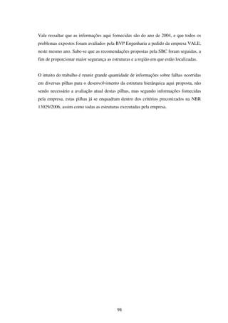 Vale ressaltar que as informações aqui fornecidas são do ano de 2004, e que todos os
problemas expostos foram avaliados pela BVP Engenharia a pedido da empresa VALE,
neste mesmo ano. Sabe-se que as recomendações propostas pela SBC foram seguidas, a
fim de proporcionar maior segurança as estruturas e a região em que estão localizadas.


O intuito do trabalho é reunir grande quantidade de informações sobre falhas ocorridas
em diversas pilhas para o desenvolvimento da estrutura hierárquica aqui proposta, não
sendo necessário a avaliação atual destas pilhas, mas segundo informações fornecidas
pela empresa, estas pilhas já se enquadram dentro dos critérios preconizados na NBR
13029/2006, assim como todas as estruturas executadas pela empresa.




                                          98
 