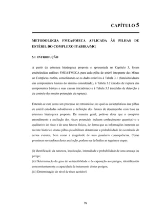 CAPÍTULO 5


METODOLOGIA              FMEA/FMECA               APLICADA      ÀS    PILHAS        DE
ESTÉRIL DO COMPLEXO ITABIRA/MG


5.1 INTRODUÇÃO


A partir da estrutura hierárquica proposta e apresentada no Capítulo 3, foram
estabelecidas análises FMEA/FMECA para cada pilha de estéril integrante das Minas
do Complexo Itabira, consolidando-se os dados relativos à Tabela 3.1 (funcionalidades
das componentes básicas do sistema considerado), à Tabela 3.2 (modos de ruptura das
componentes básicas e suas causas iniciadoras) e à Tabela 3.3 (medidas de detecção e
de controle dos modos potenciais de ruptura).


Entende-se este como um processo de retroanálise, no qual as características das pilhas
de estéril estudadas subsidiaram a definição dos fatores de desempenho com base na
estrutura hierárquica proposta. De maneira geral, pode-se dizer que o completo
entendimento e avaliação dos riscos potenciais incluem conhecimento quantitativo e
qualitativo do risco e de seus fatores físicos, de forma que as informações inerentes ao
recente histórico destas pilhas possibilitam determinar a probabilidade de ocorrência de
certos eventos, bem como a magnitude de suas possíveis consequências. Como
premissas norteadoras desta avaliação, podem ser definidas as seguintes etapas:


(i) Identificação da natureza, localização, intensidade e probabilidade de uma ameaça ou
perigo;
(ii) Determinação do grau de vulnerabilidade e de exposição aos perigos, identificando
concomitantemente a capacidade de tratamento destes perigos;
(iii) Determinação do nível de risco aceitável.




                                            99
 