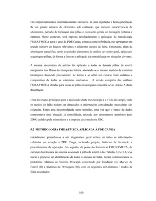 Em empreendimentos sistematicamente similares, há uma repetição e homogeneização
de um grande número de elementos sob avaliação, que incluem características de
alteamento, período de formação das pilhas e condições gerais de drenagem (interna e
externa). Neste contexto, será exposta detalhadamente a aplicação da metodologia
FMEA/FMECA para o caso da PDE Canga, tomada como referência, por apresentar um
grande número de feições relevantes e diferentes modos de falha. Entretanto, além da
abordagem específica, serão associados elementos de análise de cunho geral, aplicáveis
a quaisquer pilhas, de forma a ilustrar a aplicação da metodologia em situações diversas.


A mesma sistemática de análise foi aplicada a todas as demais pilhas de estéril
integrantes das Minas do Complexo Itabira, adotando-se o mesmo modelo de estrutura
hierárquica discutido previamente, de forma a se obter um cenário final sintético e
comparativo de todas as estruturas analisadas.         A versão completa das análises
FMEA/FMECA obtidas para todas as pilhas investigadas encontra-se no Anexo A desta
dissertação.


Uma das etapas principais para a realização desta metodologia é a visita de campo, onde
os modos de falha podem ser detectados e informações consideradas necessárias são
coletadas. Etapa esta desconsiderada neste trabalho, uma vez que o banco de dados
representava uma situação já consolidada, relatada por documentos anteriores (ano
2004) cedidos pela mineradora e a empresa de consultoria SBC.


5.2 METODOLOGIA FMEA/FMECA APLICADA À PDE CANGA

Inicialmente, procedeu-se a um diagnóstico geral crítico de todas as informações
coletadas em relação à PDE Canga, incluindo projeto, histórico de formação e
procedimentos de operação. Em seguida, de posse do formulário FMEA/FMECA, da
estrutura hierárquica do sistema associado à pilha de estéril e das Tabelas 3.2 e 3.3, teve
início o processo de identificação de todos os modos de falha. Foram sistematizados os
problemas relativos ao Sistema Principal, constituído por Fundação (I), Maciço de
Estéril (II) e Sistemas de Drenagem (III), com os seguintes sub-sistemas / modos de
falha associados:




                                           100
 