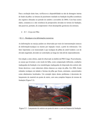 Para a avaliação deste item, verificou-se a disponibilidade ou não de drenagem interna
de fundo da pilha e as leituras do piezômetro instalado na fundação da pilha (constância
dos registros efetuados no período de outubro a novembro de 2004). Com base nestes
dados, constatou-se a não existência de poropressões elevadas no terreno de fundação,
não passíveis, portanto, de comprometer o bom desempenho geotécnico da estrutura.


    II.1 – Corpo da Pilha


- II.1.1 – Recalques e/ou deformações excessivas


As deformações no maciço podem ser observadas por meio de instrumentação (marcos
de deformação/recalque) ou mesmo por inspeção visual, a partir de referenciais. Um
fator importante a ser mencionado é que recalques de pilhas de estéril tendem a ser de
elevada magnitude, devendo ser controlados ao longo da vida útil do empreendimento.


Em relação a estes efeitos, nada foi observado no âmbito da PDE Canga. Possivelmente,
as causas que levariam a este modo de falha, como compactação deficiente, condições
inadequadas da fundação e/ou metodologias inadequadas de disposição dos estéreis não
foram decisivas e nem induziram efeitos danosos ao corpo da pilha. Em 2004, foram
relatados recalques em taludes e bermas da pilha que foram, entretanto, caracterizados
como abatimentos localizados. Um exemplo típico destes problemas é decorrente do
lançamento do material em ponta de aterro, sem uma completa limpeza do terreno de
fundação (Figura 5.3).




Figura 5.3 – Lançamento de estéreis em ponta de aterro e com má limpeza de fundação




                                          103
 