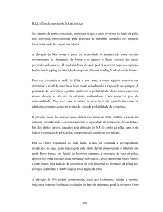 II.1.2 – Posição elevada do NA no maciço


No relatório de rotina consultado, menciona-se que a saída do dreno de fundo da pilha
está assoreada, provavelmente pela presença de materiais carreados por rupturas
localizadas ou de lixiviação dos taludes.


A elevação do NA ocorre a partir da necessidade de transposição desta barreira
(assoreamento da drenagem), de forma a se garantir o fluxo contínuo das águas
percoladas pelo maciço. O resultado desta elevação poderá acarretar pequenas rupturas,
fenômenos de piping ou saturação do corpo da pilha nas imediações do dreno de fundo.


Uma vez detectado o modo de falha e sua causa, a etapa seguinte consistiu em
determinar o nível de ocorrência deste modo considerando a exposição aos perigos. A
pontuação da ocorrência significa qualificar a probabilidade desta causa específica
ocorrer durante a vida útil da estrutura, analisando-se o seu respectivo grau de
vulnerabilidade. Para este caso, o índice de ocorrência foi quantificado como 4,
admitindo, portanto, como um evento de elevada probabilidade de ocorrência.


O próximo passo foi analisar quais efeitos este modo de falha tenderia a causar na
estrutura, identificando concomitantemente a capacidade de tratamento destas falhas.
Um dos efeitos típicos, causados pela elevação do NA no corpo da pilha, seria o de
induzir a saturação do pé da pilha, com potenciais surgências nos taludes.


Para os efeitos resultantes de cada falha, deverá ser pontuada a correspondente
severidade, ou seja, quais implicações este efeito deverá proporcionar à estrutura em
geral. Desta forma, em função do histórico existente, a saturação da base da pilha,
embora não tenha causado ainda problemas substanciais, pode representar riscos futuros
a curto prazo, pela redução da resistência do solo (material de formação da pilha) aos
esforços cisalhantes e instabilizações nesta região da pilha.


A elevação do NA poderá comprometer, ainda que localmente, taludes e bermas,
induzindo rupturas localizadas e redução do fator de segurança geral da estrutura. Com




                                            104
 