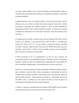 isso, para a atual condição, uma vez que estas análises aqui apresentadas retratam o
momento atual com projeção futura, admitiu-se um padrão de severidade 3, classificado
como grau moderado.


Complementarmente, deve ser analisada também a forma de detecção deste modo de
falha, que, neste caso, deverá ser objeto de contínuas inspeções visuais. Para o método
de detecção, a pontuação deve também incorporar a maior ou menor facilidade de
percepção do problema. Para o referido problema em análise, a verificação da saturação
e surgências no talude pode ser de muito fácil visualização, tendo sido pontuada, assim,
com valor 1.


O resultado geral da análise é expresso pelo valor do parâmetro RPN (Risk Priority
Number), que simboliza o risco potencial deste modo de falha e é calculado pelo
produto dos valores de O x S x D, que indicam as iniciais dos fatores ocorrência,
severidade e detecção, respectivamente. Para cada valor de RPN encontrado, deverá ser
analisado o grau de risco e verificar se há necessidade ou não de uma recomendação
para se eliminar ou minimizar a causa da falha.


O RPN encontrado foi de 12, enquadrando-se na faixa de risco aceitável, não
necessitando, portanto, de recomendações adicionais. Entretanto, conforme mostrado no
Capítulo 3, quando um índice for considerado alto, independente do valor do RPN, este
deve ser analisado cuidadosamente e recomendadas ações corretivas específicas.


Neste caso, o valor da ocorrência é elevado, justificando a adoção de medidas corretivas
para se eliminar a causa da falha. Assim, recomenda-se a desobstrução da saída da
drenagem interna, elemento definido e caracterizado como causa principal indutora do
modo de falha detectado. Adicionalmente, recomenda-se a continuidade das leituras
dos MNA’s para a verificação de uma possível elevação do nível de água e/ou
confirmação da efetividade das ações corretivas propostas.


A Tabela 5.1 apresenta o preenchimento do formulário FMEA/FMECA para o primeiro
modo de falha finalizado, com síntese final da análise desenvolvida.




                                          105
 