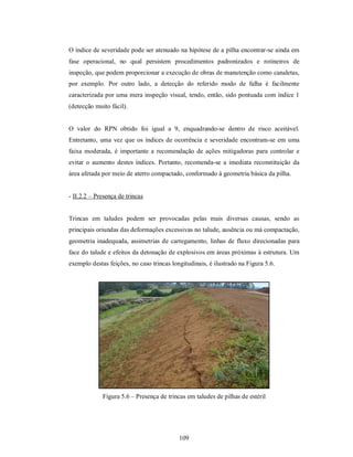 O índice de severidade pode ser atenuado na hipótese de a pilha encontrar-se ainda em
fase operacional, no qual persistem procedimentos padronizados e rotineiros de
inspeção, que podem proporcionar a execução de obras de manutenção como canaletas,
por exemplo. Por outro lado, a detecção do referido modo de falha é facilmente
caracterizada por uma mera inspeção visual, tendo, então, sido pontuada com índice 1
(detecção muito fácil).


O valor do RPN obtido foi igual a 9, enquadrando-se dentro de risco aceitável.
Entretanto, uma vez que os índices de ocorrência e severidade encontram-se em uma
faixa moderada, é importante a recomendação de ações mitigadoras para controlar e
evitar o aumento destes índices. Portanto, recomenda-se a imediata reconstituição da
área afetada por meio de aterro compactado, conformado à geometria básica da pilha.


- II.2.2 – Presença de trincas


Trincas em taludes podem ser provocadas pelas mais diversas causas, sendo as
principais oriundas das deformações excessivas no talude, ausência ou má compactação,
geometria inadequada, assimetrias de carregamento, linhas de fluxo direcionadas para
face do talude e efeitos da detonação de explosivos em áreas próximas à estrutura. Um
exemplo destas feições, no caso trincas longitudinais, é ilustrado na Figura 5.6.




             Figura 5.6 – Presença de trincas em taludes de pilhas de estéril




                                           109
 