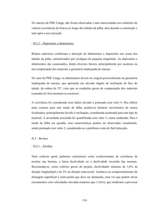 No maciço da PDE Canga, não foram observadas e nem mencionadas nos relatórios de
vistoria ocorrências de trincas ao longo dos taludes da pilha, nem durante a construção e
nem após a sua execução.


- II.2.3 – Depressões e abatimentos


Relatos anteriores confirmam a detecção de abatimentos e depressões nas zonas dos
taludes da pilha, caracterizados por recalques de pequena magnitude. As depressões e
abatimentos são ocasionados, dentre diversos fatores, principalmente por ausência ou
má compactação dos materiais e geometria inadequada do maciço.

No caso da PDE Canga, os abatimentos devem ter origem provavelmente na geometria
inadequada do maciço, que apresenta um elevado ângulo de inclinação de face do
talude, da ordem de 33º, visto que as condições gerais de compactação dos materiais
(camadas de 5m) mostram-se razoáveis.


A ocorrência foi considerada com índice elevado e pontuada com valor 4. Dos efeitos
mais comuns para este modo de falha, podem-se destacar movimentos de massa
localizados, principalmente devido à inclinação, considerada acentuada para este tipo de
material. A severidade associada foi quantificada com valor 3, como moderada. Para o
modo de falha em questão, suas características podem ser observadas visualmente,
sendo pontuada com valor 2, considerado-se o problema como de fácil detecção.


II.3 – Bermas

- II.3.1 – Erosões


Num contexto geral, podemos caracterizar como condicionantes da ocorrência de
erosões nas bermas, a baixa declividade ou a declividade invertida das mesmas.
Recomenda-se, como critérios gerais de projeto, declividades mínimas de 1,0% na
direção longitudinal e de 3% na direção transversal. Ausência ou comprometimento da
drenagem superficial é outro ponto que deve ser destacado, uma vez que podem ativar
escoamentos com velocidades elevadas (maiores que 1,5m/s), que tenderiam a provocar




                                          110
 