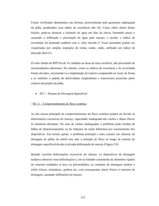 Foram verificados abatimentos nas bermas, possivelmente pela geometria inadequada
da pilha, ponderados com índice de ocorrência alto (4). Como efeito direto destas
feições, pode-se destacar o acúmulo de água em dias de chuva, formando poças e
causando a infiltração e percolação de água pelo maciço, e erosão; o índice de
severidade foi pontuado também com o valor elevado 4. Essas anomalias podem ser
visualizadas por simples inspeções de rotina, sendo, então, atribuído um índice de
detecção fácil (1).


O valor obtido do RPN foi de 16, também na faixa de risco aceitável, não precisando de
recomendações adicionais. No entanto, como os índices de ocorrência e de severidade
foram elevados, recomenda-se a implantação de reaterro compactado no local, de forma
a se redefinir o padrão de declividades longitudinais e transversais prescritas pelos
critérios de projeto da pilha.


     III.1 – Sistema de Drenagem Superficial


- III.1.1 – Comprometimento do fluxo contínuo


As três causas principais de comprometimento do fluxo contínuo podem ser devido às
deformações excessivas do maciço, capacidade inadequada das vazões e danos físicos
às estruturas drenantes. No caso de vazões inadequadas, o problema pode resultar de
falhas de dimensionamento ou de reduções da seção hidráulica por assoreamento dos
dispositivos. Em termos gerais, o problema principal e mais comum em sistemas de
drenagem de pilhas de estéril tem sido a retenção de fluxo ao longo do sistema de
drenagem superficial devido à elevada deformação do maciço (Figura 5.8).


Quando ocorrem deformações excessivas do maciço, os dispositivos de drenagem
tendem a absorver estas deformações e, em se tratando comumente de elementos rígidos
de concreto moldados in loco ou pré-moldados, as canaletas de drenagem tendem a
sofrer trincas, rachaduras, quebras etc, com consequentes danos físicos à estrutura de
drenagem, causando infiltrações no maciço.




                                         112
 