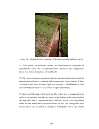 Figura 5.8 – Retenção do fluxo em canaleta de drenagem por deformações do maciço


As falhas podem ser resultantes também do dimensionamento equivocado da
capacidade das vazões, com a execução de canaletas e descidas de água inadequadas às
chuvas mais intensas na região do empreendimento.


Na PDE Canga, constatou-se que alguns trechos do sistema de drenagem superficial são
estruturalmente deficientes e, portanto, podem comprometer o fluxo contínuo de água.
A ocorrência deste modo de falha foi pontuado com valor 2, considerado baixo, visto
que estes trechos são isolados e são passíveis de reparo e manutenção.


Os efeitos percebidos através deste modo de falha podem ser a percolação através do
maciço e a consequente saturação das bermas, sendo avaliado, então, como sendo de
alta severidade, dada a consequência destes problemas. Muitas vezes, determinados
modos de falha podem induzir novos mecanismos de falha com consequências ainda
maiores. Para o caso em análise, a saturação do talude poderá levar a uma eventual




                                          113
 