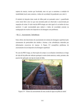 ruptura do maciço, mesmo que localizada, uma vez que se aumentou a condição de
instabilidade local; neste contexto, o índice de severidade foi ponderado com valor 4.


O método de detecção deste modo de falha pode ser pontuado como 1, quantificado
como muito fácil, uma vez que esta anomalia pode ser observada e caracterizada por
inspeções de rotina. O valor total do RPN atingiu um valor igual a 8, no âmbito de risco
aceitável. A ação recomendada para reduzir o índice de severidade consiste na
readequação dos trechos dos dispositivos de drenagem com problemas.


- III.1.2 – Assoreamento / Subsidências


Estes efeitos são decorrentes do assoreamento do sistema de drenagem superficial pelo
carreamento de particulados dos taludes e bermas e das subsidências induzidas por
deformações excessivas do maciço. A Figura 5.9 exemplifica problemas de
assoreamento de um dispositivo de drenagem superficial.


No caso da PDE Canga, as observações de campo e as avaliações sistemáticas ao longo
da vida útil da pilha não indicam quaisquer eventos desta natureza, sendo, portanto, não
passível de aplicação este tipo de modo de falha.




    Figura 5.9 – Efeitos de assoreamento de uma escada de água em pilha de estéril




                                          114
 