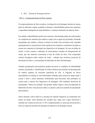 III.2 – Sistema de Drenagem Interna

- III.2.1 – Comprometimento do fluxo contínuo


O comprometimento do fluxo contínuo via dispositivos de drenagem interna do maciço
pode ter diferentes origens, podendo-se destacar a alterabilidade química dos materiais,
a capacidade inadequada da seção hidráulica e eventuais obstruções da saída do dreno.


Em relação à alterabilidade química dos materiais, determinadas pilhas de estéril podem
ser compostas por materiais que tendem a reagir com as águas de percolação, formando
precipitados que tendem a obstruir os drenos de fundo. Esta ocorrência está vinculada
principalmente às características físico-químicas dos materiais constituintes da pilha ou
mesmo dos materiais de formação dos dispositivos de drenagem. No caso de pilhas de
estéril, é muito comum a utilização de enrocamentos oriundos do decapeamento de
minas, que são materiais comumente à base de óxidos de ferro. Esta composição
mineral ferruginosa induz reações de óxido – redução que envolvem processos de
dissolução da sílica e a concentração de hidróxidos de ferro (ferralitização).


Grandes precipitações pluviométricas podem favorecer as condições de alterabilidade
química, permitindo a remobilização de ácidos húmicos provenientes da decomposição
de matéria orgânica do horizonte superficial do solo. A migração de fluxos
descendentes em direção ao nível hidrostático definido pelos drenos de fundo tende a
carrear o ferro e outros elementos solubilizados para horizontes mais profundos ou
mesmo para o interior dos dispositivos de drenagem. Sob condições favoráveis de
precipitação, "frentes de oxidação" são geradas, dando origem a zonas de deposição de
hidróxidos de ferro. Este processo tende a se repetir a cada novo período de precipitação
pluviométrica.


Outro elemento crítico refere-se à presença de material expansivo na composição dos
drenos de fundo, como dolomita por exemplo que, reage com a água intersticial e
aumenta seu volume de cerca de 5 a 10%, comprometendo os vazios que favoreceriam o
fluxo ao longo dos períodos de operação do dispositivo de drenagem interna.




                                           115
 