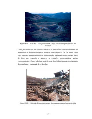 Figura 5.11 – 20/06/86 – Vista geral da PDE Canga com a drenagem de fundo em
                                       execução

Como já relatado, tem sido comum a utilização de enrocamento como material-base dos
dispositivos de drenagem interna de pilhas de estéril (Figura 5.12). Em muitos casos,
estes materiais possuem distribuição granulométrica inadequada e com elevada fração
de finos que, tendendo a favorecer as transições granulométricas, acabam
comprometendo o fluxo, induzindo uma elevação do nível de água nas imediações do
dreno de fundo e a saturação do pé da pilha.




   Figura 5.12 – Utilização do enrocamento em sistema de drenagem interna de pilha




                                          117
 