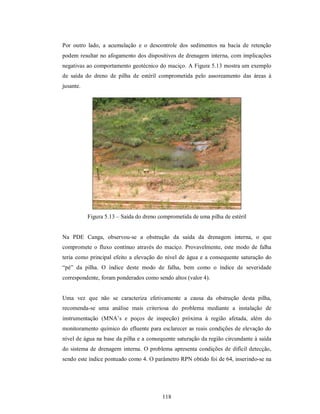 Por outro lado, a acumulação e o descontrole dos sedimentos na bacia de retenção
podem resultar no afogamento dos dispositivos de drenagem interna, com implicações
negativas ao comportamento geotécnico do maciço. A Figura 5.13 mostra um exemplo
de saída do dreno de pilha de estéril comprometida pelo assoreamento das áreas à
jusante.




           Figura 5.13 – Saída do dreno comprometida de uma pilha de estéril


Na PDE Canga, observou-se a obstrução da saída da drenagem interna, o que
compromete o fluxo contínuo através do maciço. Provavelmente, este modo de falha
teria como principal efeito a elevação do nível de água e a consequente saturação do
“pé” da pilha. O índice deste modo de falha, bem como o índice de severidade
correspondente, foram ponderados como sendo altos (valor 4).


Uma vez que não se caracteriza efetivamente a causa da obstrução desta pilha,
recomenda-se uma análise mais criteriosa do problema mediante a instalação de
instrumentação (MNA’s e poços de inspeção) próxima à região afetada, além do
monitoramento químico do efluente para esclarecer as reais condições de elevação do
nível de água na base da pilha e a consequente saturação da região circundante à saída
do sistema de drenagem interna. O problema apresenta condições de difícil detecção,
sendo este índice pontuado como 4. O parâmetro RPN obtido foi de 64, inserindo-se na




                                         118
 