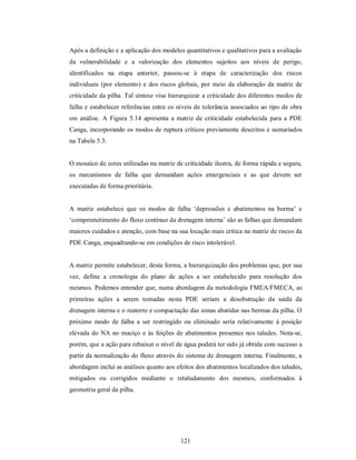 Após a definição e a aplicação dos modelos quantitativos e qualitativos para a avaliação
da vulnerabilidade e a valorização dos elementos sujeitos aos níveis de perigo,
identificados na etapa anterior, passou-se à etapa de caracterização dos riscos
individuais (por elemento) e dos riscos globais, por meio da elaboração da matriz de
criticidade da pilha. Tal síntese visa hierarquizar a criticidade dos diferentes modos de
falha e estabelecer referências entre os níveis de tolerância associados ao tipo de obra
em análise. A Figura 5.14 apresenta a matriz de criticidade estabelecida para a PDE
Canga, incorporando os modos de ruptura críticos previamente descritos e sumariados
na Tabela 5.3.


O mosaico de cores utilizadas na matriz de criticidade ilustra, de forma rápida e segura,
os mecanismos de falha que demandam ações emergenciais e as que devem ser
executadas de forma prioritária.


A matriz estabelece que os modos de falha ‘depressões e abatimentos na berma’ e
‘comprometimento do fluxo contínuo da drenagem interna’ são as falhas que demandam
maiores cuidados e atenção, com base na sua locação mais crítica na matriz de riscos da
PDE Canga, enquadrando-se em condições de risco intolerável.


A matriz permite estabelecer, desta forma, a hierarquização dos problemas que, por sua
vez, define a cronologia do plano de ações a ser estabelecido para resolução dos
mesmos. Podemos entender que, numa abordagem da metodologia FMEA/FMECA, as
primeiras ações a serem tomadas nesta PDE seriam a desobstrução da saída da
drenagem interna e o reaterro e compactação das zonas abatidas nas bermas da pilha. O
próximo modo de falha a ser restringido ou eliminado seria relativamente à posição
elevada do NA no maciço e às feições de abatimentos presentes nos taludes. Nota-se,
porém, que a ação para rebaixar o nível de água poderá ter sido já obtida com sucesso a
partir da normalização do fluxo através do sistema de drenagem interna. Finalmente, a
abordagem inclui as análises quanto aos efeitos dos abatimentos localizados dos taludes,
mitigados ou corrigidos mediante o retaludamento dos mesmos, conformados à
geometria geral da pilha.




                                          121
 